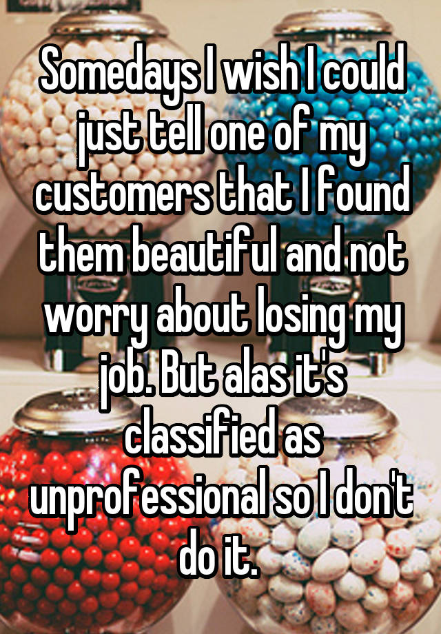 Somedays I wish I could just tell one of my customers that I found them beautiful and not worry about losing my job. But alas it's classified as unprofessional so I don't do it. 