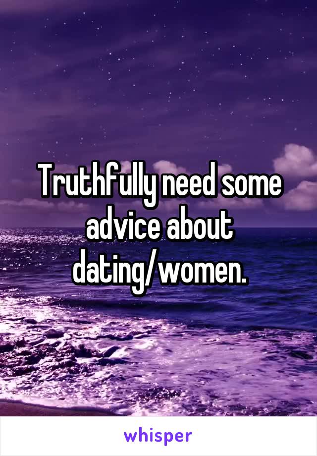 Truthfully need some advice about dating/women.