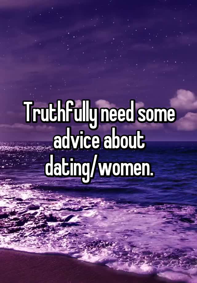 Truthfully need some advice about dating/women.