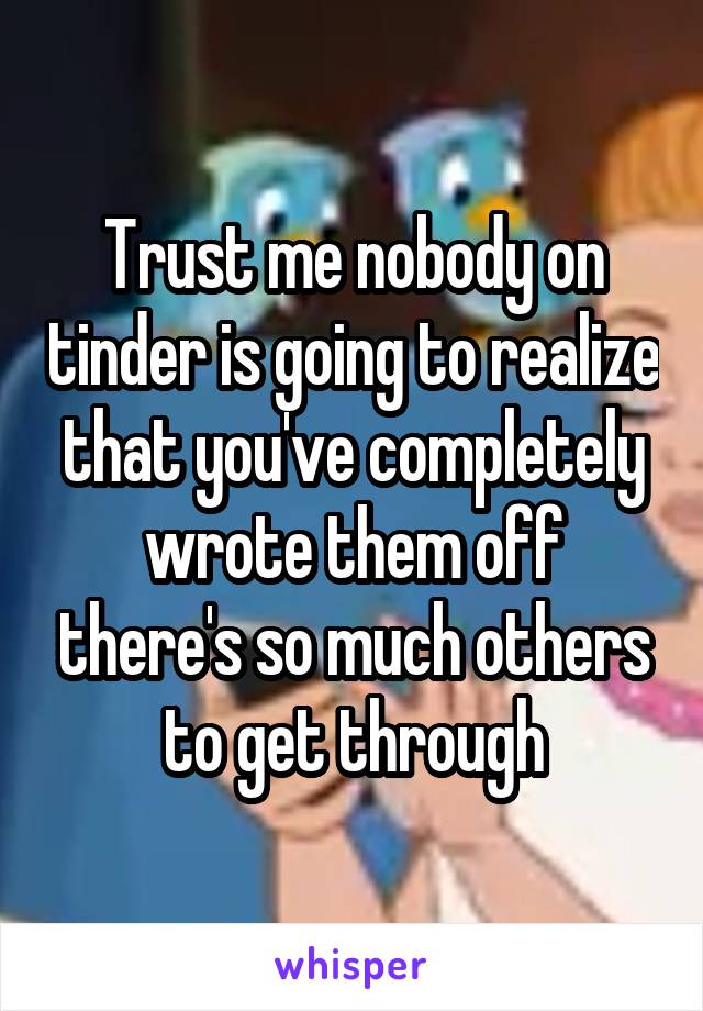 Trust me nobody on tinder is going to realize that you've completely wrote them off there's so much others to get through