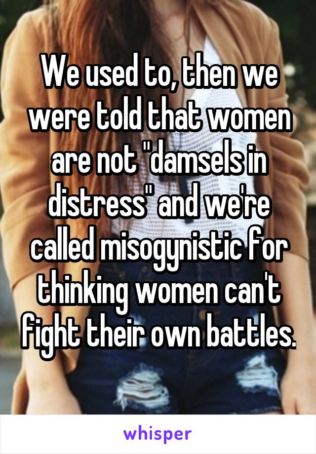 We used to, then we were told that women are not "damsels in distress" and we're called misogynistic for thinking women can't fight their own battles. 