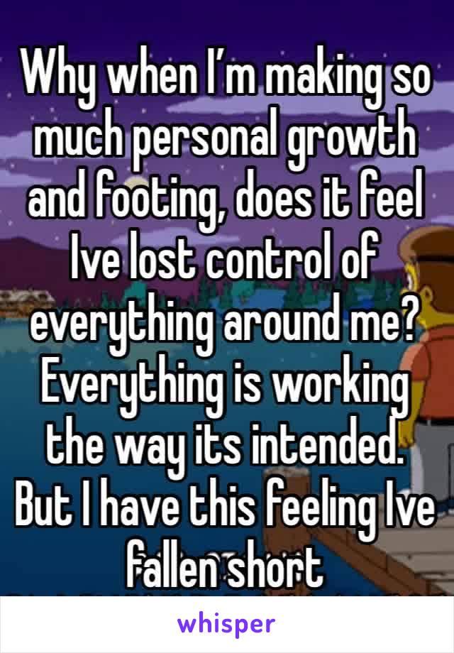 Why when I’m making so much personal growth and footing, does it feel Ive lost control of everything around me? Everything is working the way its intended. But I have this feeling Ive fallen short