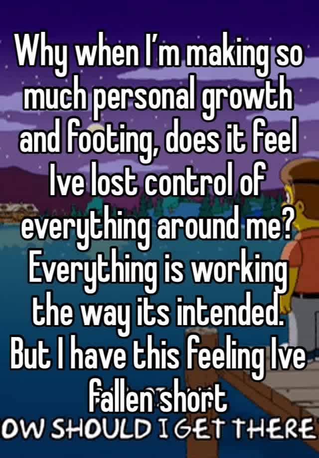 Why when I’m making so much personal growth and footing, does it feel Ive lost control of everything around me? Everything is working the way its intended. But I have this feeling Ive fallen short