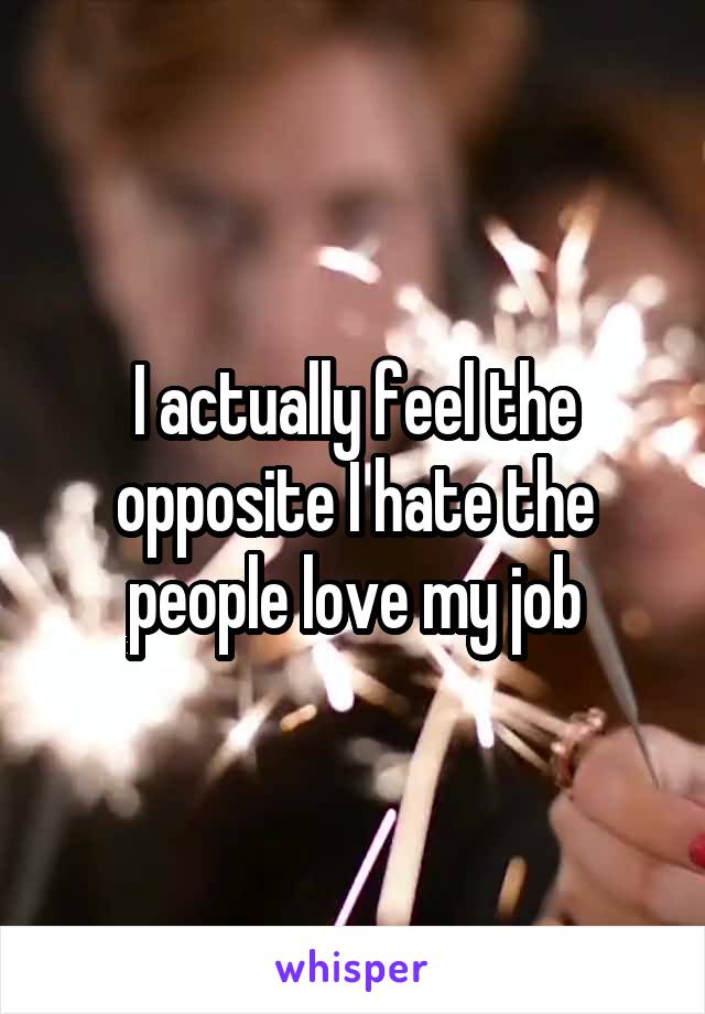 I actually feel the opposite I hate the people love my job