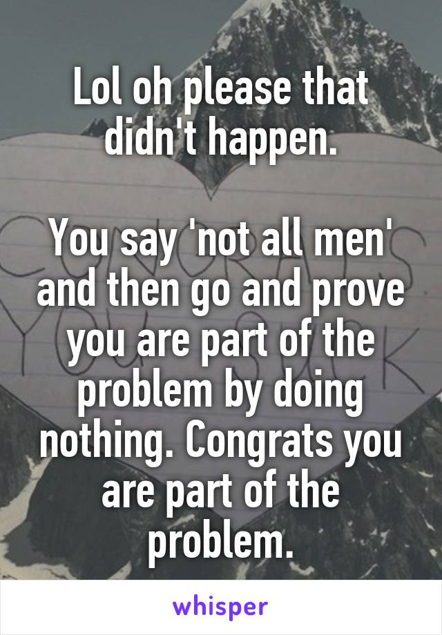 Lol oh please that didn't happen.

You say 'not all men' and then go and prove you are part of the problem by doing nothing. Congrats you are part of the problem.