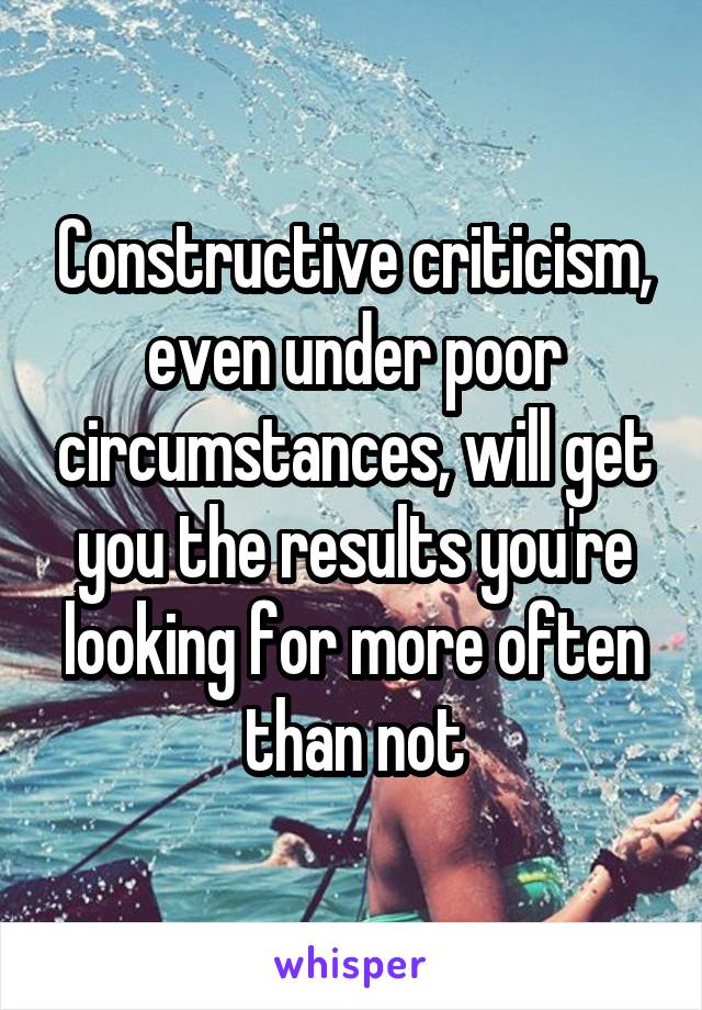 Constructive criticism, even under poor circumstances, will get you the results you're looking for more often than not