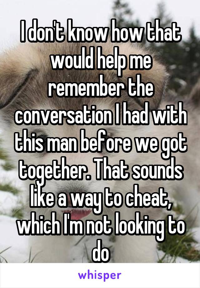 I don't know how that would help me remember the conversation I had with this man before we got together. That sounds like a way to cheat, which I'm not looking to do