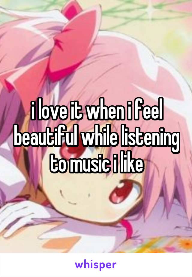 i love it when i feel beautiful while listening to music i like