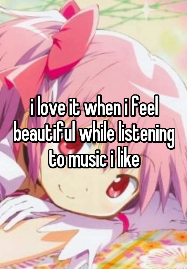 i love it when i feel beautiful while listening to music i like