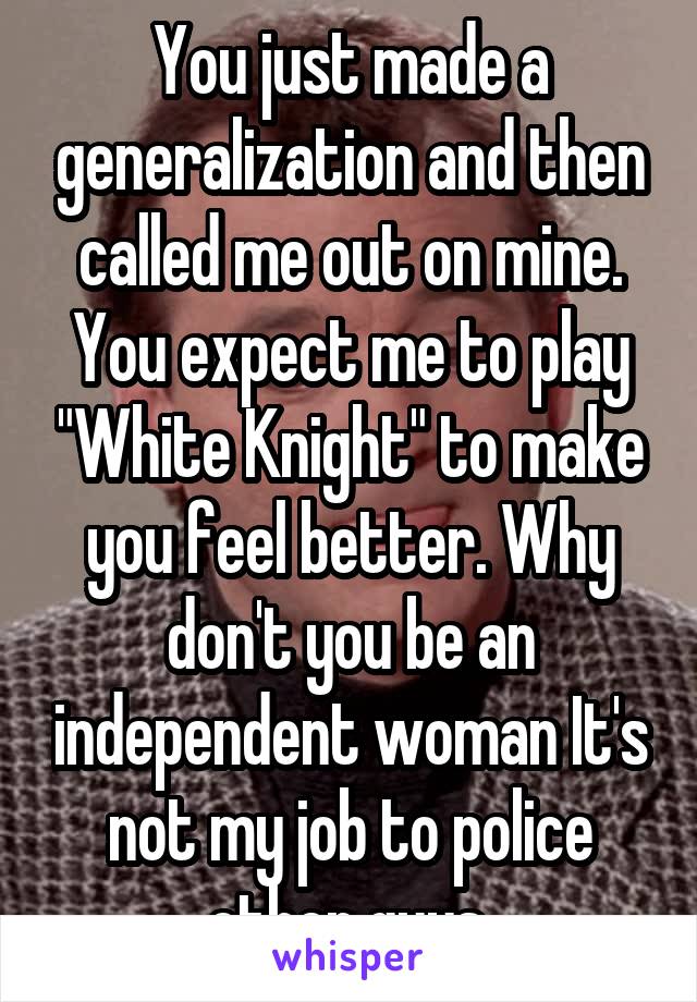 You just made a generalization and then called me out on mine. You expect me to play "White Knight" to make you feel better. Why don't you be an independent woman It's not my job to police other guys.