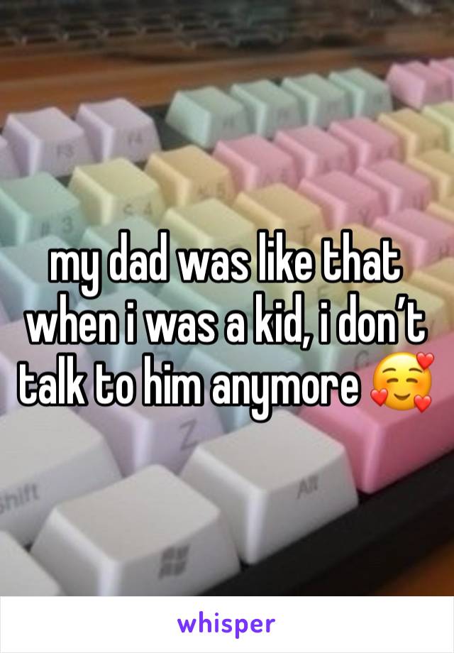 my dad was like that when i was a kid, i don’t talk to him anymore 🥰