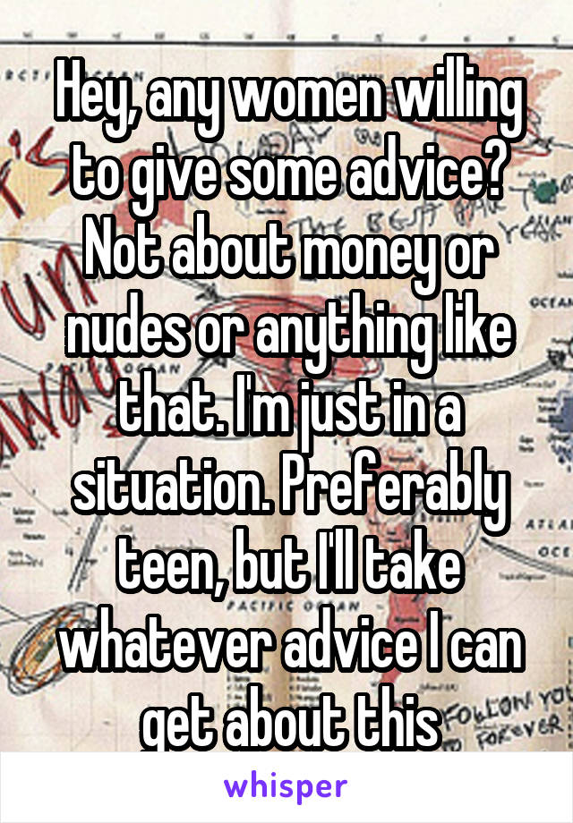 Hey, any women willing to give some advice? Not about money or nudes or anything like that. I'm just in a situation. Preferably teen, but I'll take whatever advice I can get about this