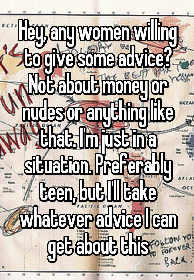 Hey, any women willing to give some advice? Not about money or nudes or anything like that. I'm just in a situation. Preferably teen, but I'll take whatever advice I can get about this