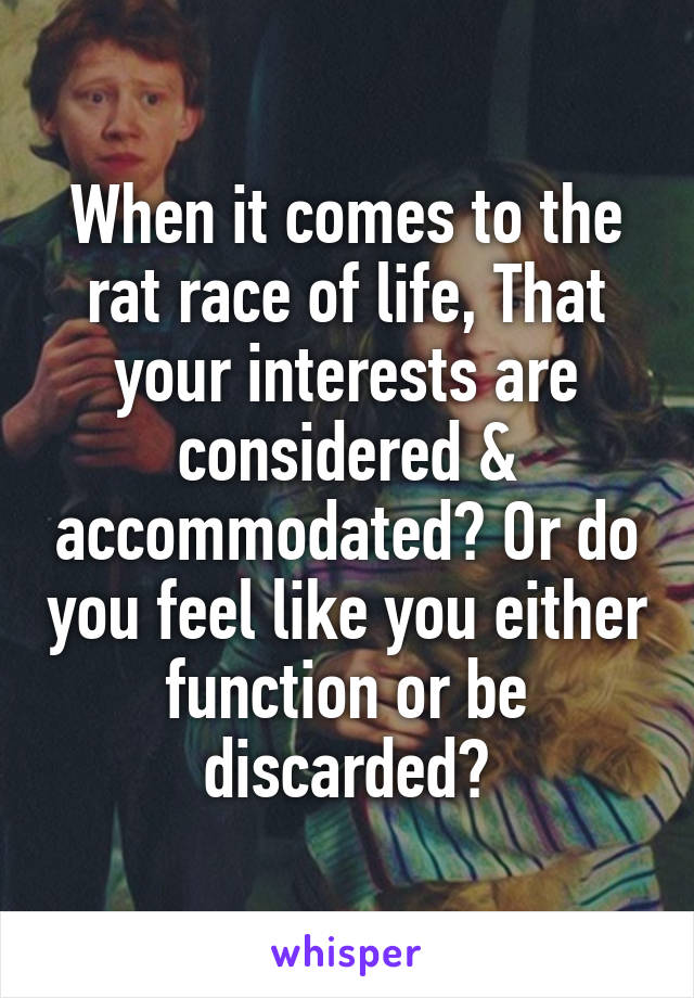 When it comes to the rat race of life, That your interests are considered & accommodated? Or do you feel like you either function or be discarded?