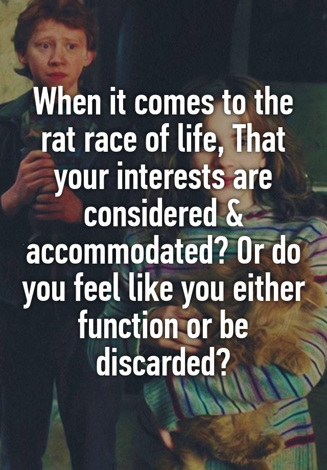 When it comes to the rat race of life, That your interests are considered & accommodated? Or do you feel like you either function or be discarded?