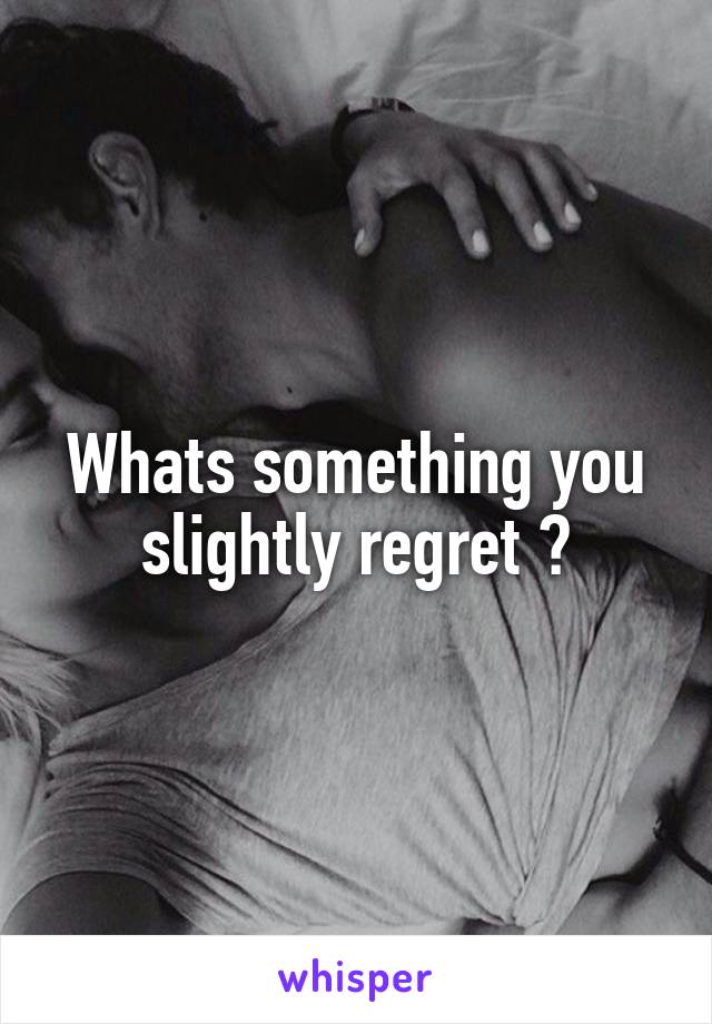 Whats something you slightly regret ?