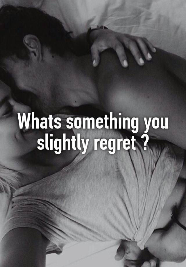 Whats something you slightly regret ?