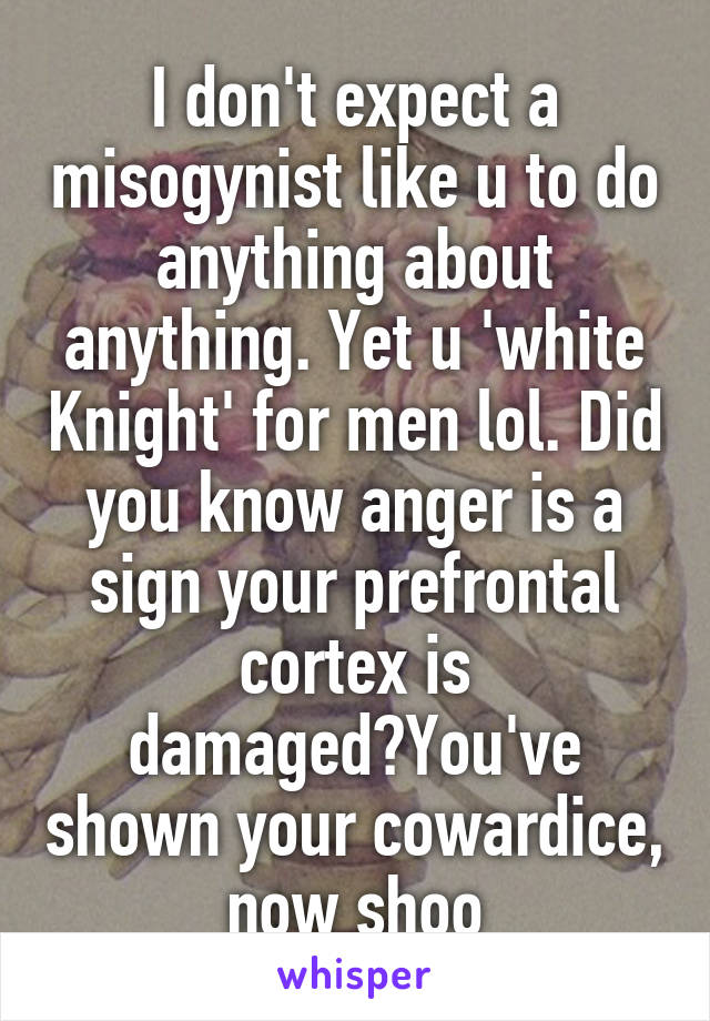 I don't expect a misogynist like u to do anything about anything. Yet u 'white Knight' for men lol. Did you know anger is a sign your prefrontal cortex is damaged?You've shown your cowardice, now shoo