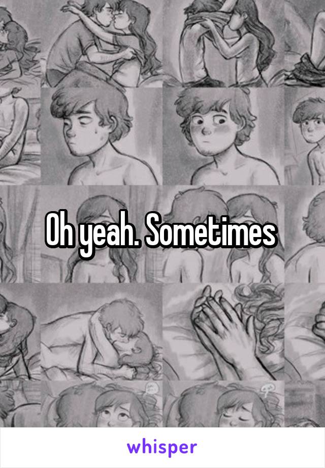 Oh yeah. Sometimes 