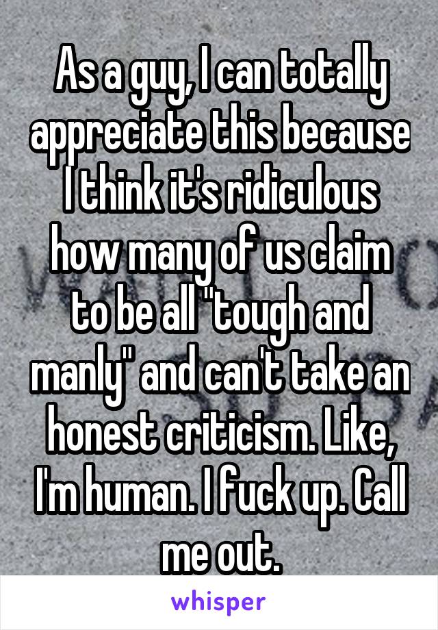 As a guy, I can totally appreciate this because I think it's ridiculous how many of us claim to be all "tough and manly" and can't take an honest criticism. Like, I'm human. I fuck up. Call me out.