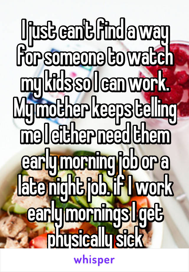 I just can't find a way for someone to watch my kids so I can work. My mother keeps telling me I either need them early morning job or a late night job. if I work early mornings I get physically sick