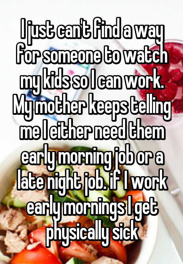 I just can't find a way for someone to watch my kids so I can work. My mother keeps telling me I either need them early morning job or a late night job. if I work early mornings I get physically sick