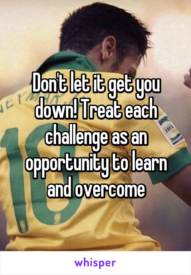 Don't let it get you down! Treat each challenge as an opportunity to learn and overcome