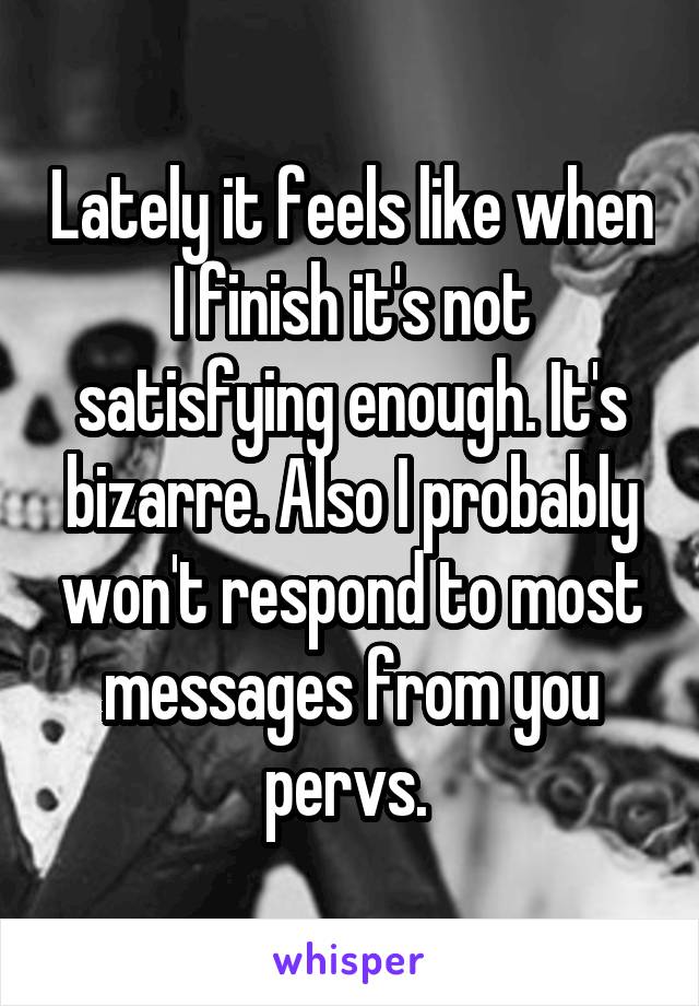 Lately it feels like when I finish it's not satisfying enough. It's bizarre. Also I probably won't respond to most messages from you pervs. 