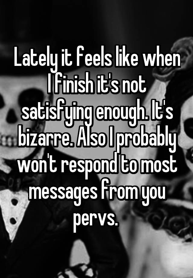 Lately it feels like when I finish it's not satisfying enough. It's bizarre. Also I probably won't respond to most messages from you pervs. 