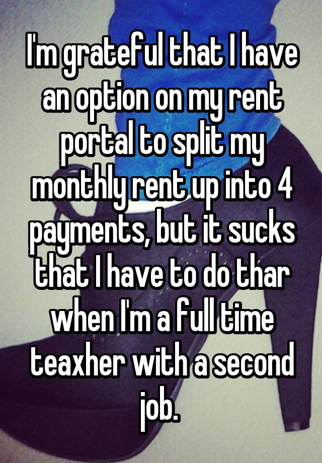 I'm grateful that I have an option on my rent portal to split my monthly rent up into 4 payments, but it sucks that I have to do thar when I'm a full time teaxher with a second job. 