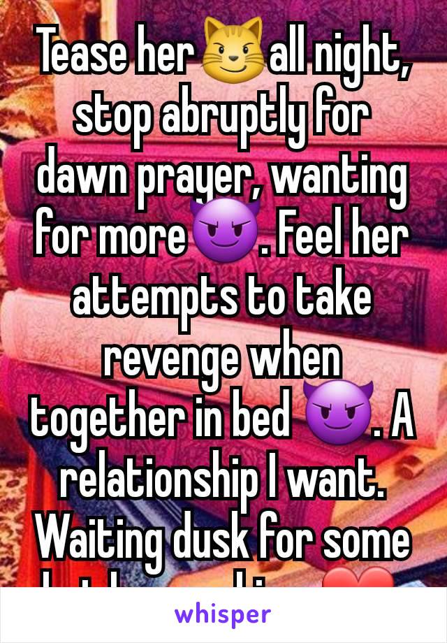 Tease her😼all night, stop abruptly for dawn prayer, wanting for more😈. Feel her attempts to take revenge when together in bed 😈. A relationship I want. Waiting dusk for some hot love making. ❤️ 