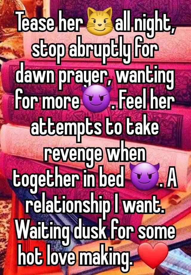 Tease her😼all night, stop abruptly for dawn prayer, wanting for more😈. Feel her attempts to take revenge when together in bed 😈. A relationship I want. Waiting dusk for some hot love making. ❤️ 