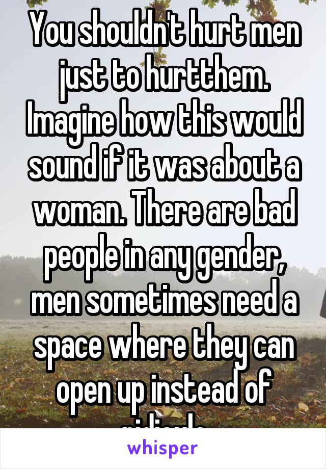 You shouldn't hurt men just to hurtthem. Imagine how this would sound if it was about a woman. There are bad people in any gender, men sometimes need a space where they can open up instead of ridicule