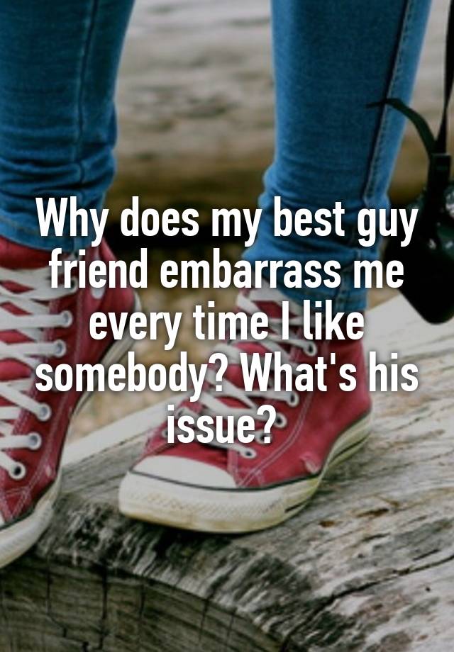 Why does my best guy friend embarrass me every time I like somebody? What's his issue? 