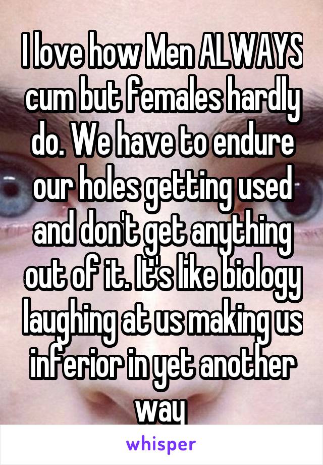 I love how Men ALWAYS cum but females hardly do. We have to endure our holes getting used and don't get anything out of it. It's like biology laughing at us making us inferior in yet another way 