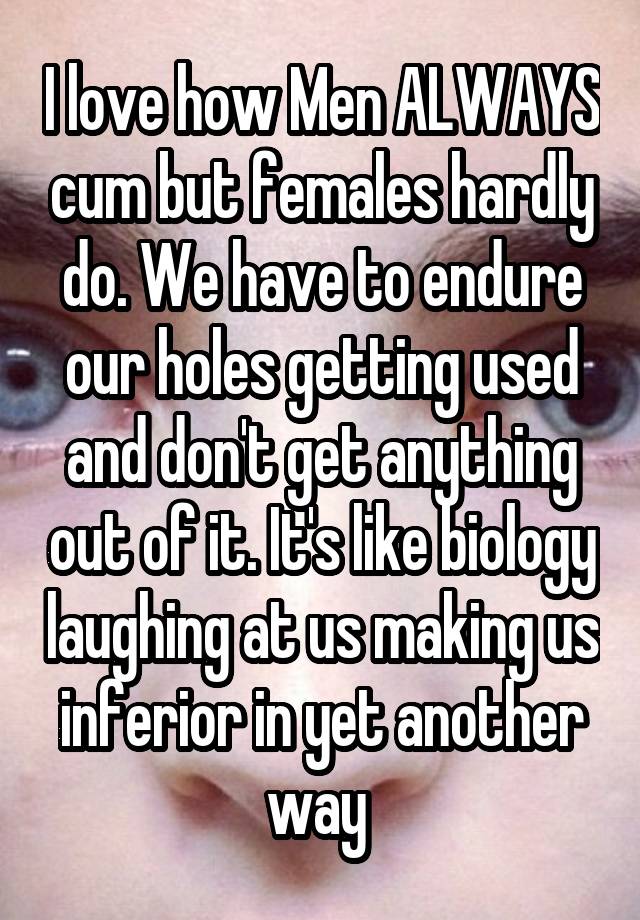 I love how Men ALWAYS cum but females hardly do. We have to endure our holes getting used and don't get anything out of it. It's like biology laughing at us making us inferior in yet another way 