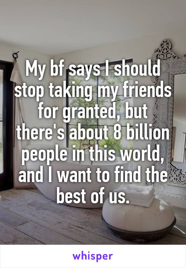 My bf says I should stop taking my friends for granted, but there's about 8 billion people in this world, and I want to find the best of us.