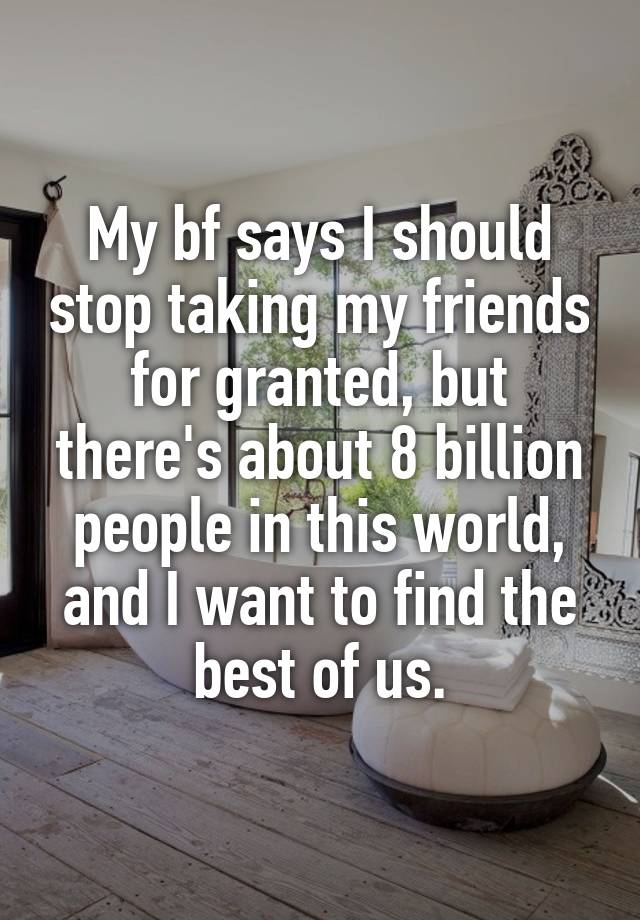 My bf says I should stop taking my friends for granted, but there's about 8 billion people in this world, and I want to find the best of us.