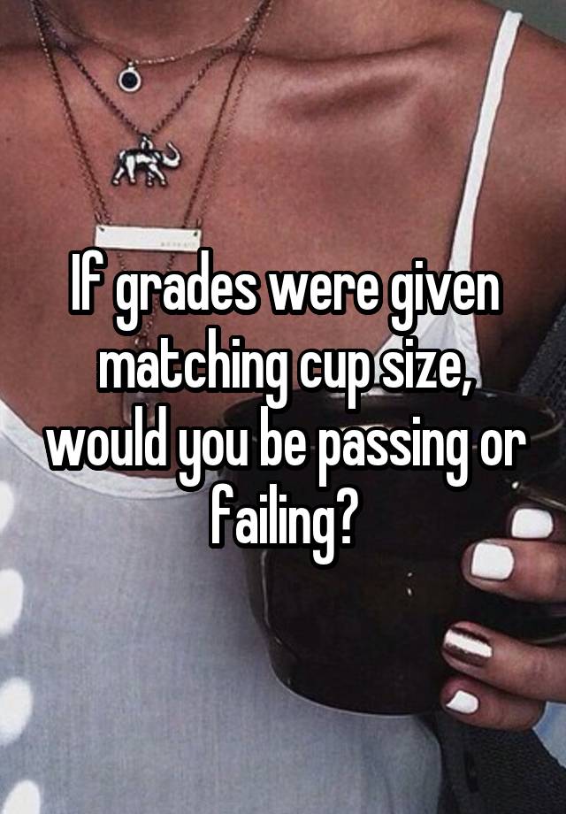 If grades were given matching cup size, would you be passing or failing?