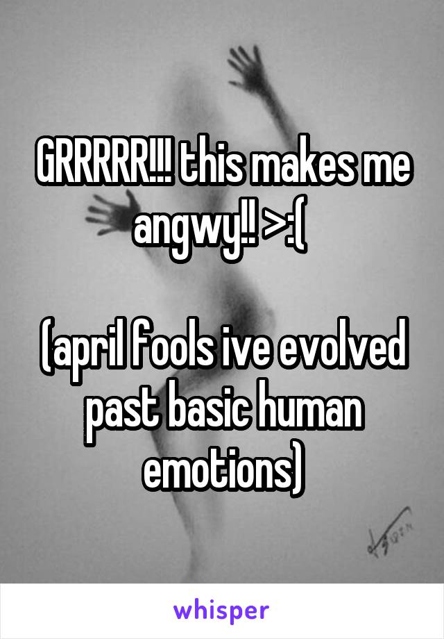 GRRRRR!!! this makes me angwy!! >:( 

(april fools ive evolved past basic human emotions)