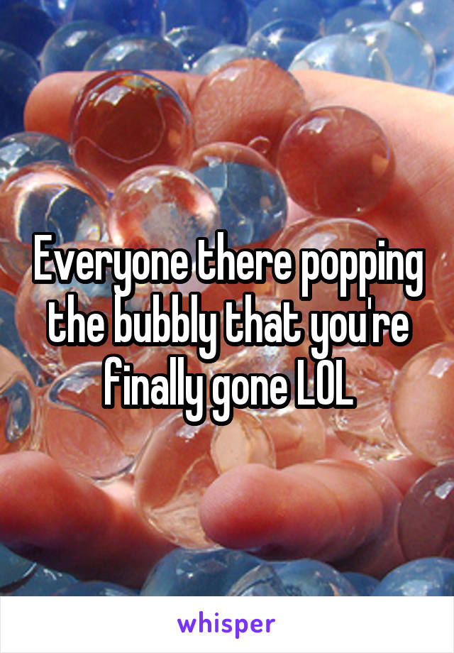 Everyone there popping the bubbly that you're finally gone LOL