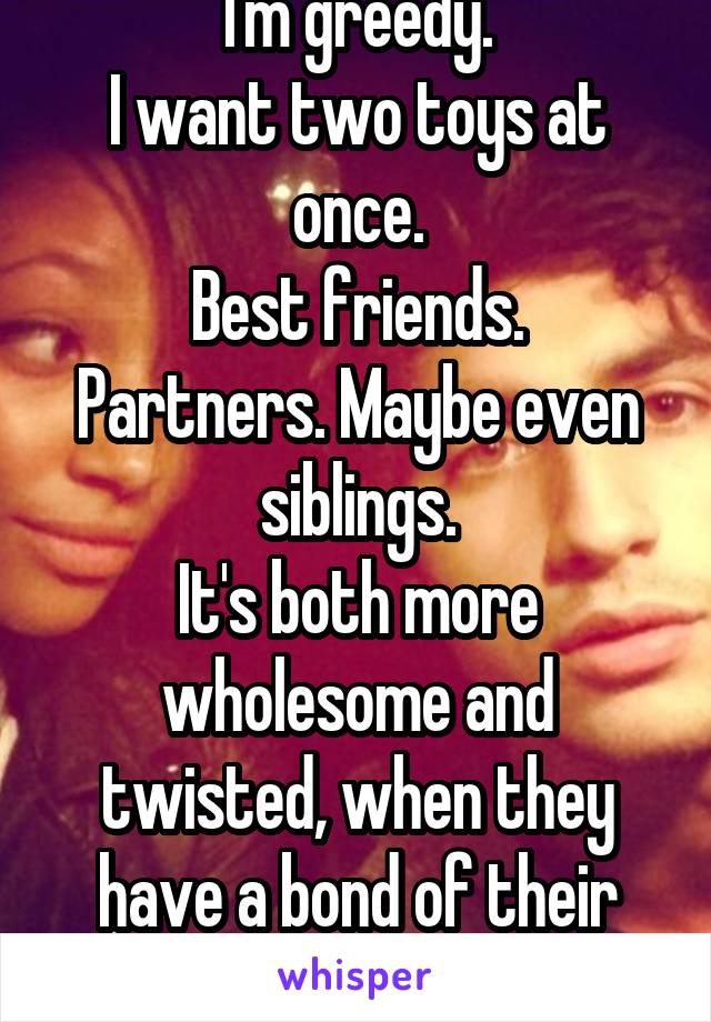 I'm greedy.
I want two toys at once.
Best friends. Partners. Maybe even siblings.
It's both more wholesome and twisted, when they have a bond of their own.