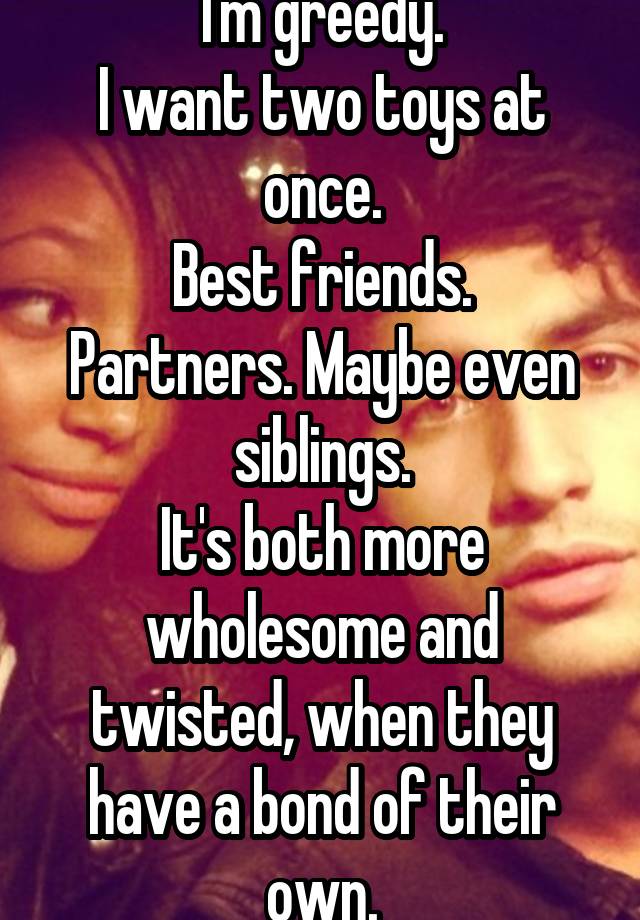 I'm greedy.
I want two toys at once.
Best friends. Partners. Maybe even siblings.
It's both more wholesome and twisted, when they have a bond of their own.