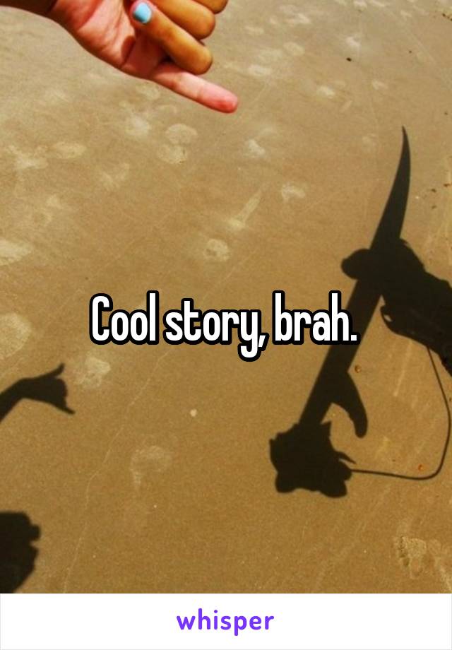 Cool story, brah. 