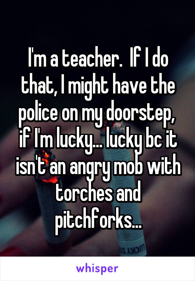 I'm a teacher.  If I do that, I might have the police on my doorstep,  if I'm lucky... lucky bc it isn't an angry mob with torches and pitchforks...