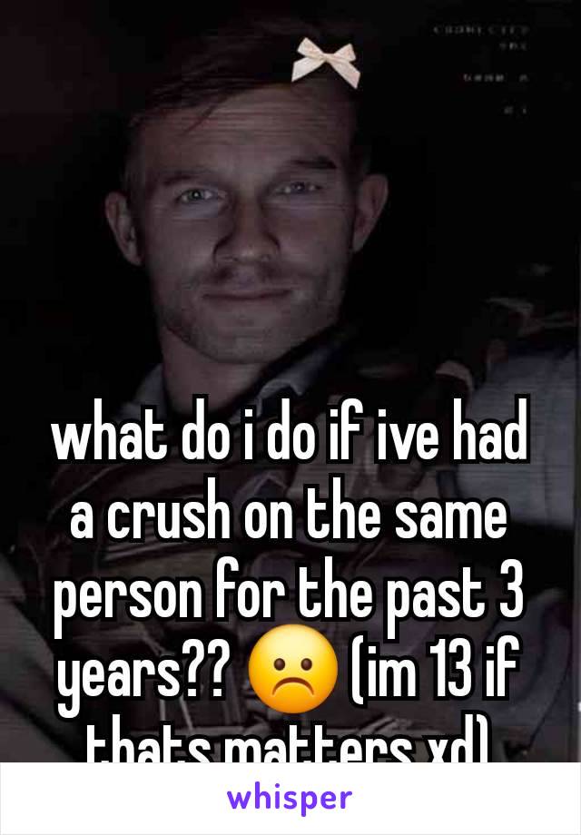 what do i do if ive had a crush on the same person for the past 3 years?? ☹️ (im 13 if thats matters xd)