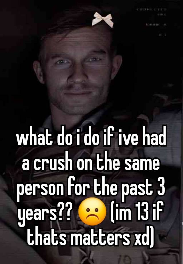 what do i do if ive had a crush on the same person for the past 3 years?? ☹️ (im 13 if thats matters xd)