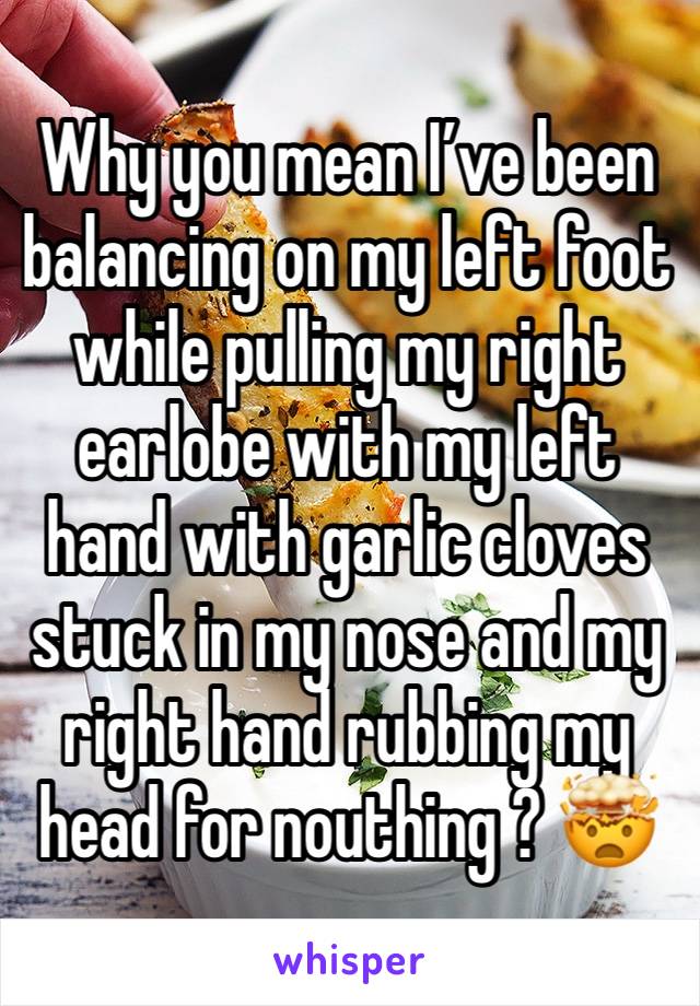 Why you mean I’ve been balancing on my left foot while pulling my right earlobe with my left hand with garlic cloves stuck in my nose and my right hand rubbing my head for nouthing ? 🤯