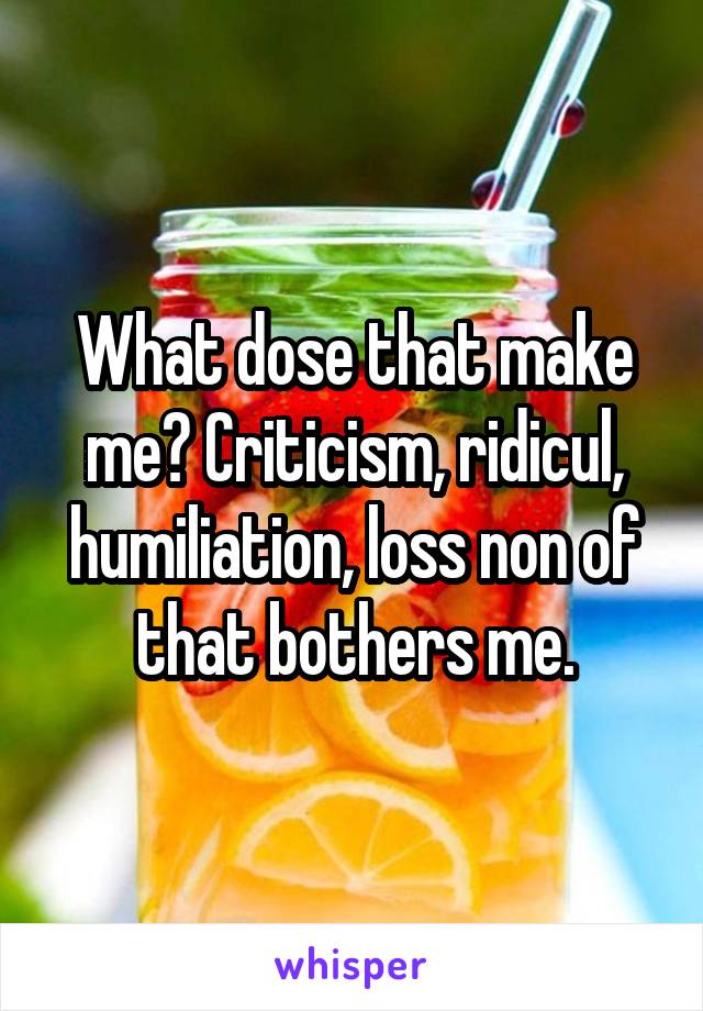 What dose that make me? Criticism, ridicul, humiliation, loss non of that bothers me.