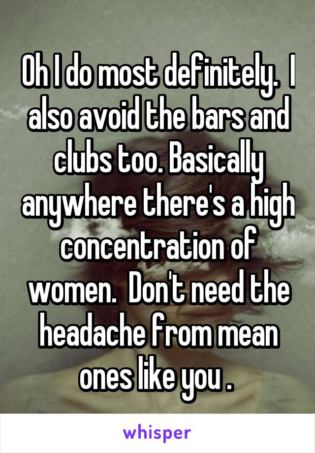 Oh I do most definitely.  I also avoid the bars and clubs too. Basically anywhere there's a high concentration of women.  Don't need the headache from mean ones like you . 